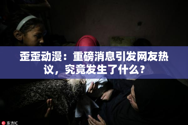 歪歪动漫：重磅消息引发网友热议，究竟发生了什么？