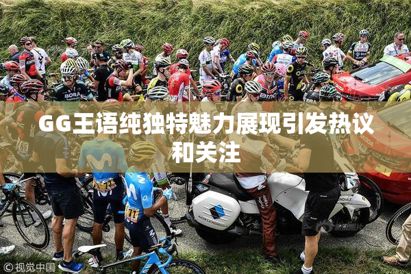GG王语纯独特魅力展现引发热议和关注
