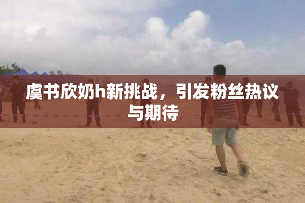 虞书欣奶h新挑战，引发粉丝热议与期待