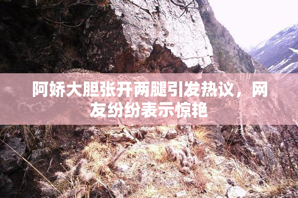 阿娇大胆张开两腿引发热议，网友纷纷表示惊艳