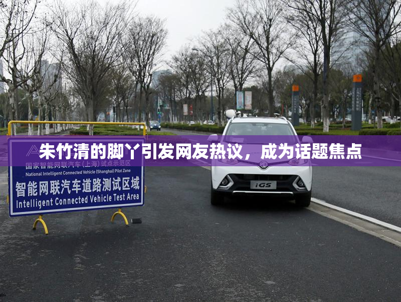 朱竹清的脚丫引发网友热议，成为话题焦点