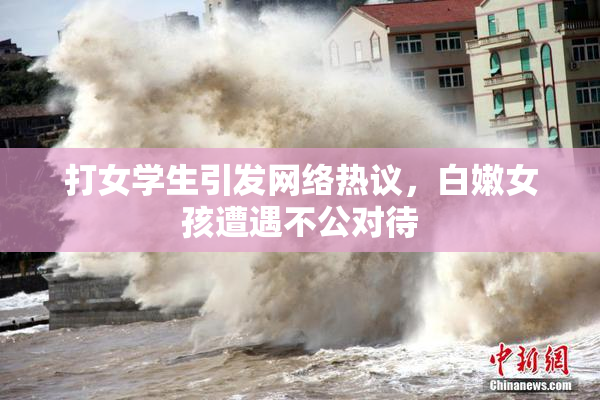 打女学生引发网络热议，白嫩女孩遭遇不公对待