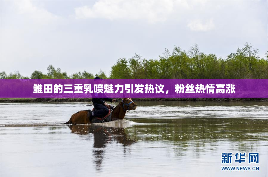 雏田的三重乳喷魅力引发热议，粉丝热情高涨