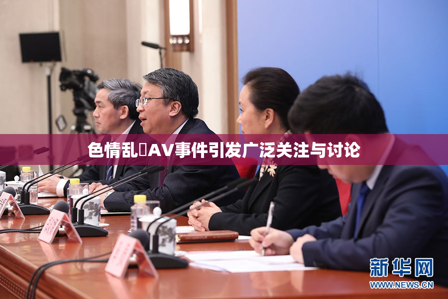 色情乱婬AV事件引发广泛关注与讨论