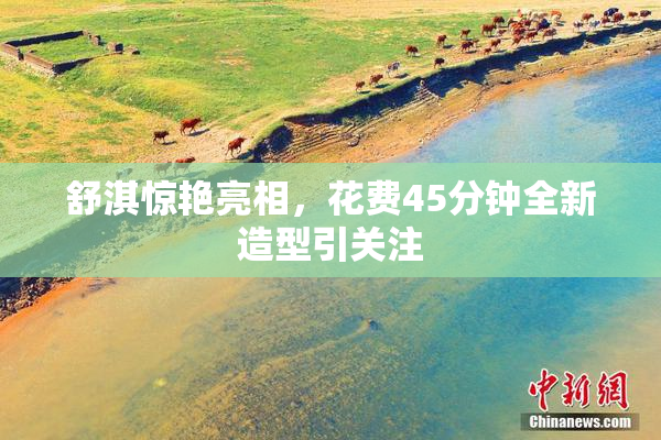 舒淇惊艳亮相，花费45分钟全新造型引关注