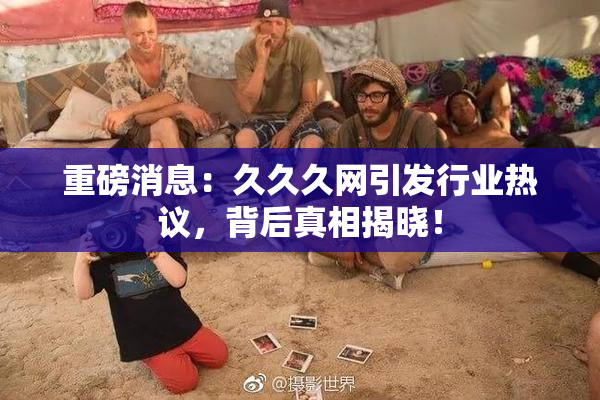 重磅消息：久久久网引发行业热议，背后真相揭晓！