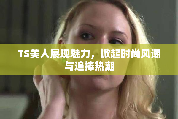 TS美人展现魅力，掀起时尚风潮与追捧热潮