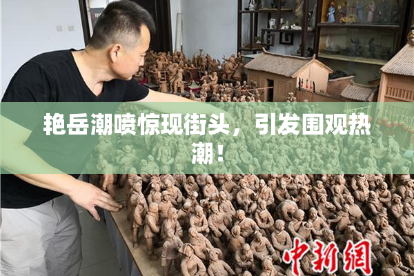 艳岳潮喷惊现街头，引发围观热潮！