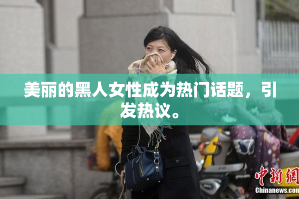 美丽的黑人女性成为热门话题，引发热议。