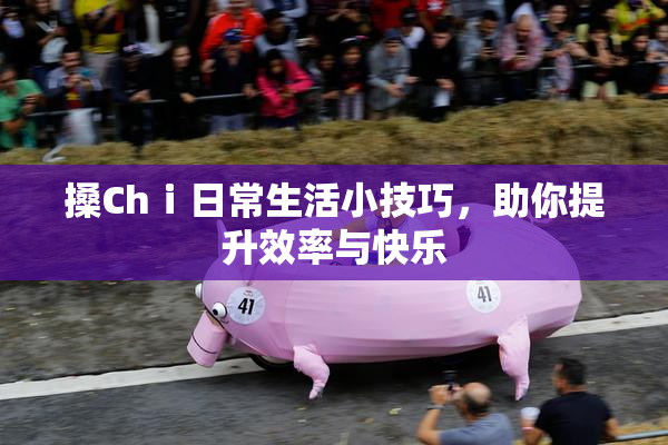 搡Chⅰ日常生活小技巧，助你提升效率与快乐