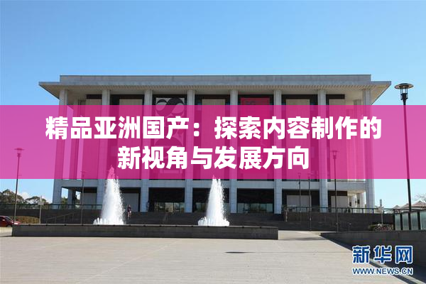 精品亚洲国产：探索内容制作的新视角与发展方向