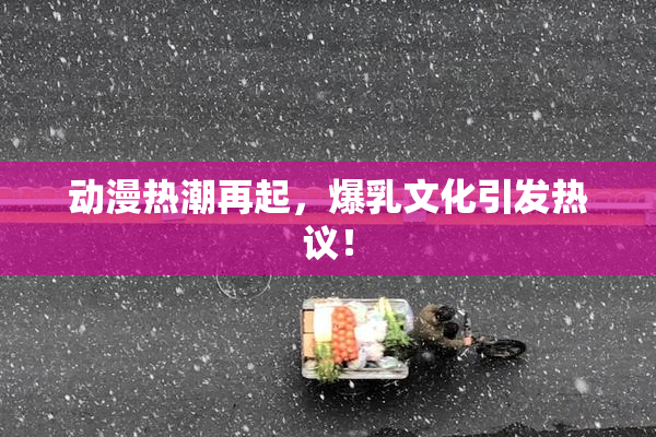 动漫热潮再起，爆乳文化引发热议！
