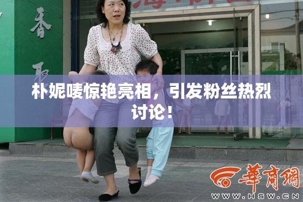 朴妮唛惊艳亮相，引发粉丝热烈讨论！