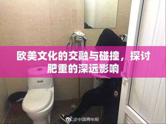 欧美文化的交融与碰撞，探讨肥重的深远影响