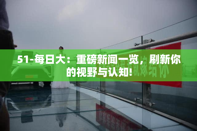 51-每日大：重磅新闻一览，刷新你的视野与认知!
