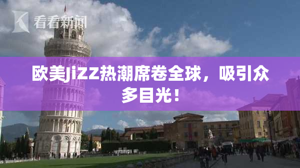 欧美JiZZ热潮席卷全球，吸引众多目光！