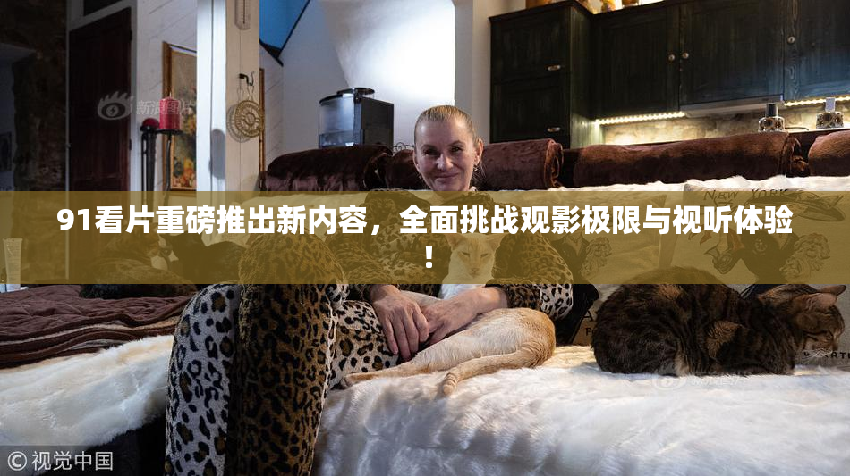 91看片重磅推出新内容，全面挑战观影极限与视听体验！