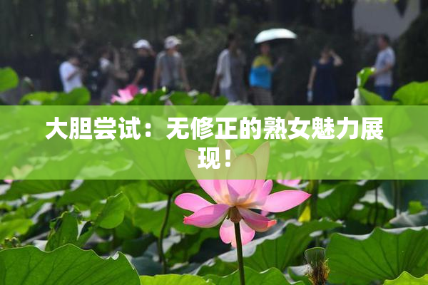 大胆尝试：无修正的熟女魅力展现！