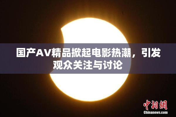 国产AV精品掀起电影热潮，引发观众关注与讨论
