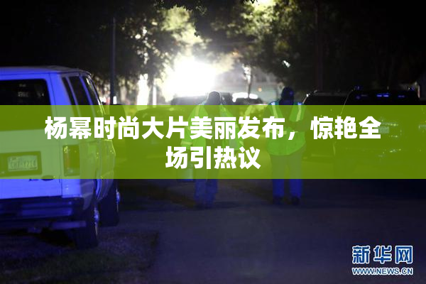 杨幂时尚大片美丽发布，惊艳全场引热议