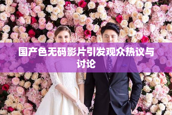 国产色无码影片引发观众热议与讨论