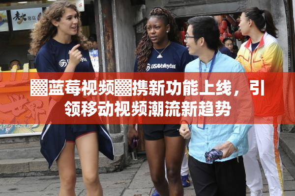 ▓蓝莓视频▓携新功能上线，引领移动视频潮流新趋势