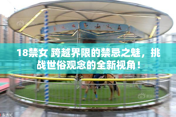 18禁女 跨越界限的禁忌之魅，挑战世俗观念的全新视角！