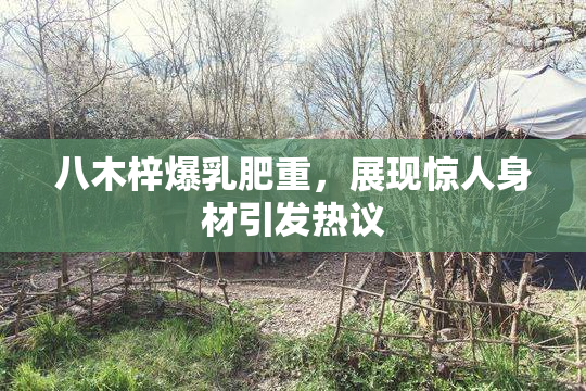 八木梓爆乳肥重，展现惊人身材引发热议