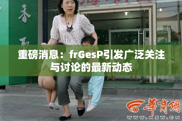 重磅消息：frGesP引发广泛关注与讨论的最新动态