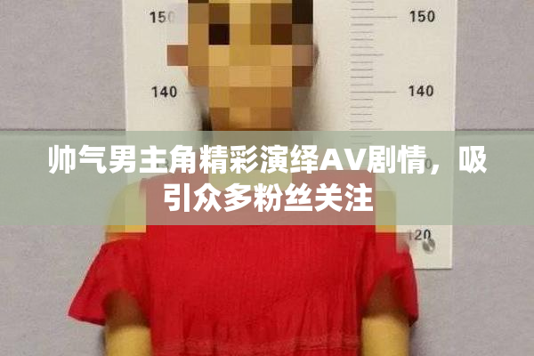 帅气男主角精彩演绎AV剧情，吸引众多粉丝关注