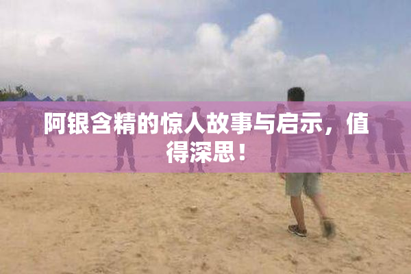 阿银含精的惊人故事与启示，值得深思！