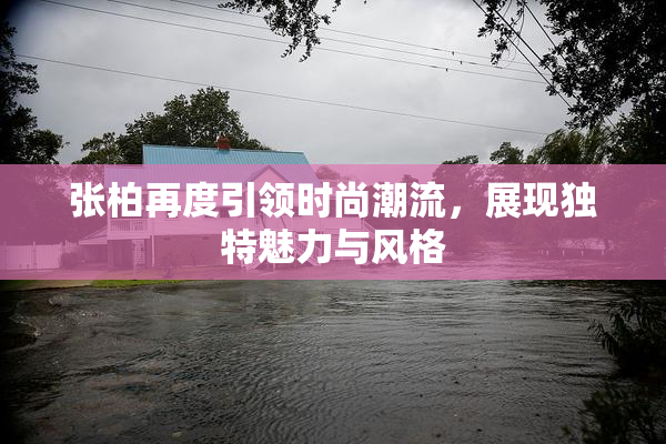 张柏再度引领时尚潮流，展现独特魅力与风格
