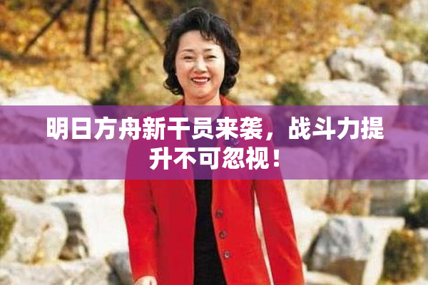明日方舟新干员来袭，战斗力提升不可忽视！