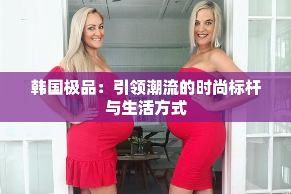 韩国极品：引领潮流的时尚标杆与生活方式