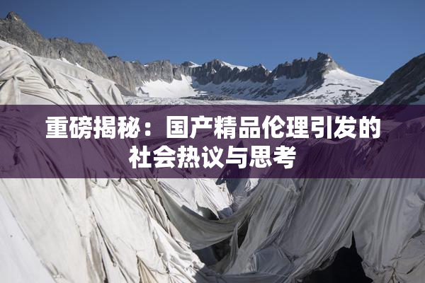重磅揭秘：国产精品伦理引发的社会热议与思考