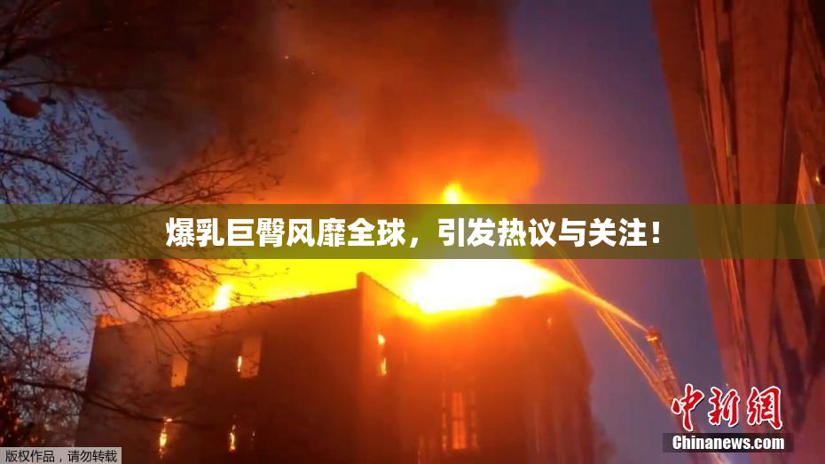 爆乳巨臀风靡全球，引发热议与关注！