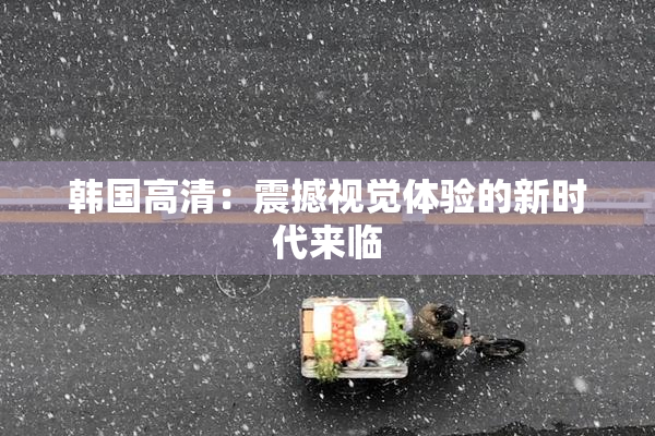 韩国高清：震撼视觉体验的新时代来临
