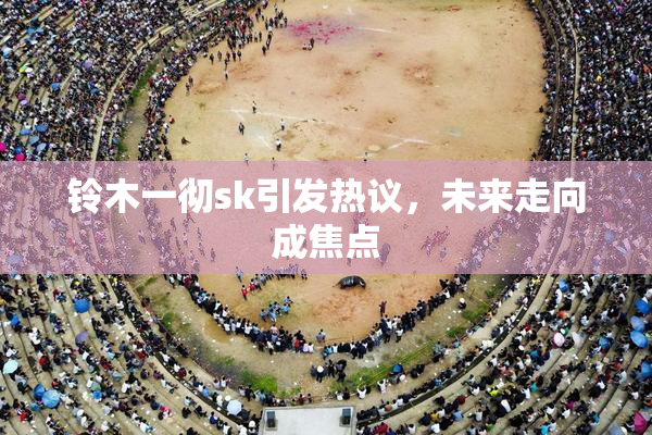 铃木一彻sk引发热议，未来走向成焦点