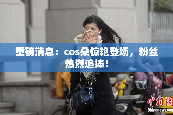 重磅消息：cos朵惊艳登场，粉丝热烈追捧！