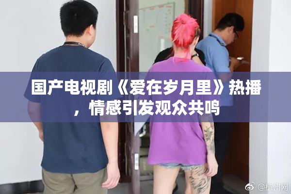 国产电视剧《爱在岁月里》热播，情感引发观众共鸣