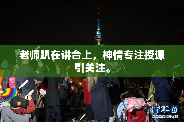 老师趴在讲台上，神情专注授课引关注。