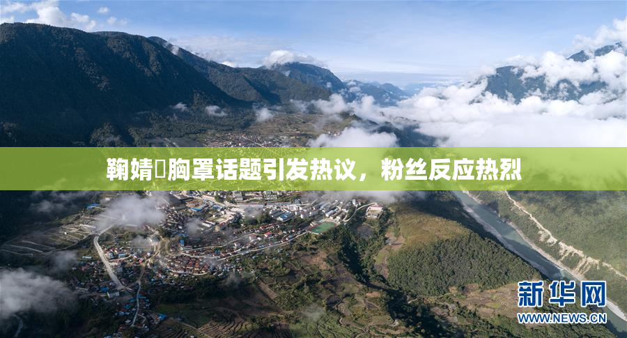 鞠婧祎胸罩话题引发热议，粉丝反应热烈