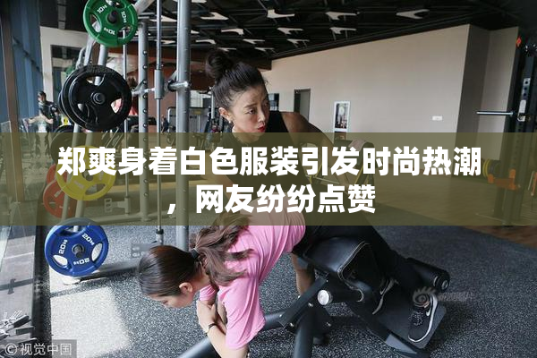 郑爽身着白色服装引发时尚热潮，网友纷纷点赞