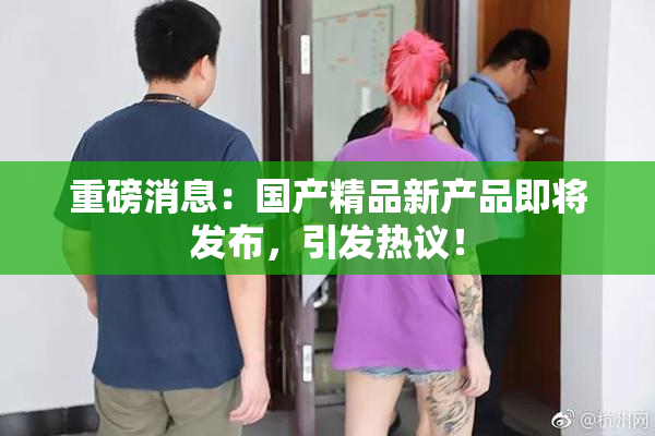 重磅消息：国产精品新产品即将发布，引发热议！