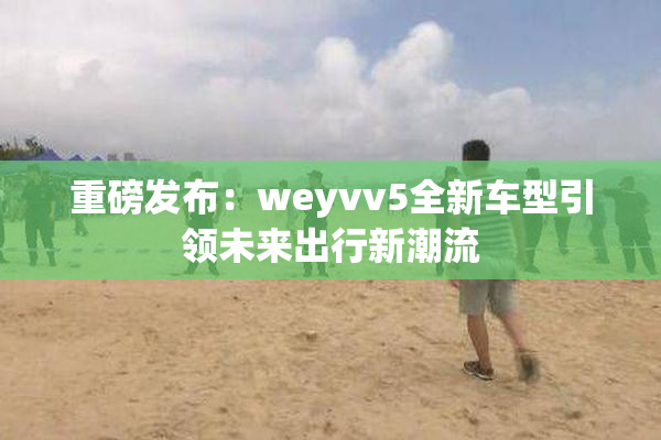 重磅发布：weyvv5全新车型引领未来出行新潮流