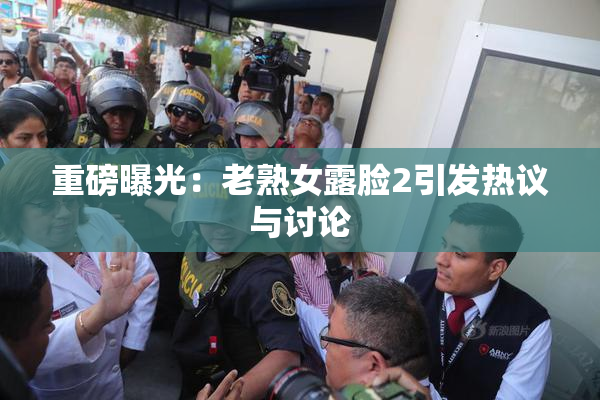 重磅曝光：老熟女露脸2引发热议与讨论