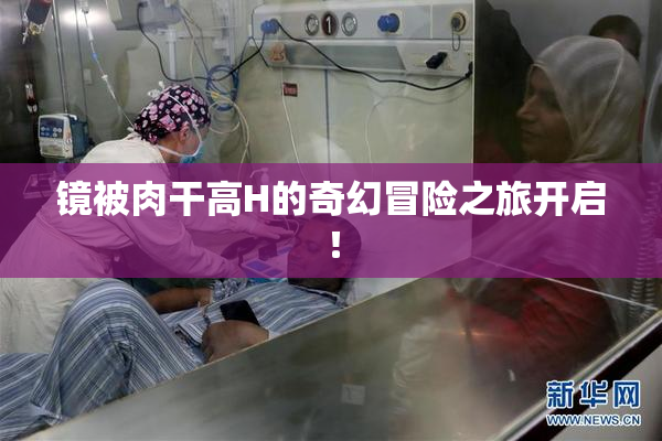 镜被肉干高H的奇幻冒险之旅开启！