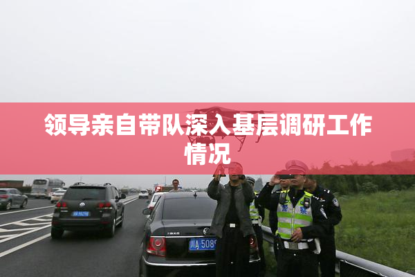领导亲自带队深入基层调研工作情况