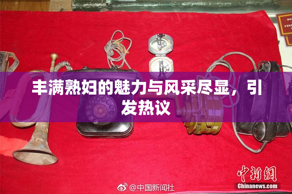 丰满熟妇的魅力与风采尽显，引发热议