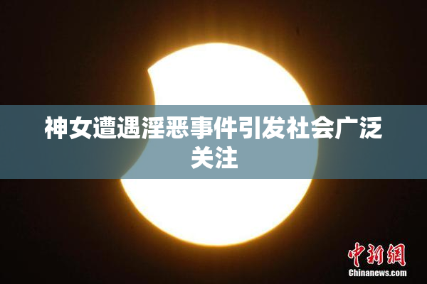 神女遭遇淫恶事件引发社会广泛关注